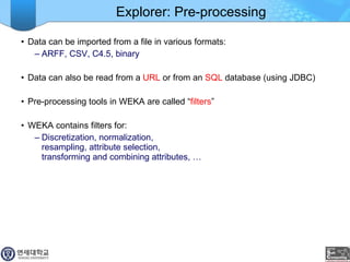 Explorer: Pre-processing Data can be imported from a file in various formats:  ARFF, CSV, C4.5, binary Data can also be read from a  URL  or from an  SQL  database (using JDBC) Pre-processing tools in WEKA are called “ filters ” WEKA contains filters for: Discretization, normalization,  resampling, attribute selection,  transforming and combining attributes, … 