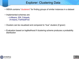 Explorer: Clustering Data WEKA contains “ clusterers ” for finding groups of similar instances in a dataset Implemented schemes are: k -Means, EM, Cobweb,  X -means, FarthestFirst Clusters can be visualized and compared to “true” clusters (if given) Evaluation based on loglikelihood if clustering scheme produces a probability distribution 