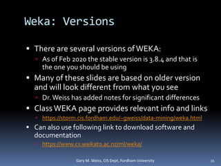 Weka: Versions
 There are several versions ofWEKA:
 As of Feb 2020 the stable version is 3.8.4 and that is
the one you should be using
 Many of these slides are based on older version
and will look different from what you see
 Dr.Weiss has added notes for significant differences
 Class WEKA page provides relevant info and links
 https://storm.cis.fordham.edu/~gweiss/data-mining/weka.html
 Can also use following link to download software and
documentation
 https://www.cs.waikato.ac.nz/ml/weka/
10
Gary M. Weiss, CIS Dept, Fordham University
 