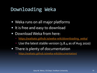 Downloading Weka
 Weka runs on all major platforms
 It is free and easy to download
 Download Weka from here:
 https://waikato.github.io/weka-wiki/downloading_weka/
 Use the latest stable version (3.8.4 as of Aug 2020)
 There is plenty of documentation
 https://waikato.github.io/weka-wiki/documentation/
11
Gary M. Weiss, CIS Dept, Fordham University
 