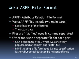 Weka ARFF File Format
 ARFF= Attribute Relation File Format
 Weka ARFF files include two main parts:
 Specification of the features
 The actual data
 Files are “flat files” usually comma separated
 Other tools use a separate file for each part
 C4.5 decision tree tool, which was once very
popular, had a “names” and “data” file
 I find the single file format odd, since specification
is short but actual data can be millions of lines
Gary M. Weiss, CIS Dept, Fordham University 12
 