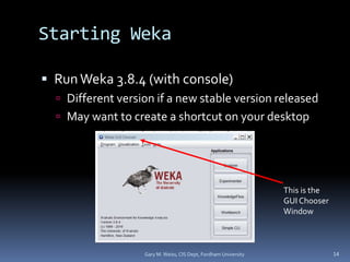 Starting Weka
 RunWeka 3.8.4 (with console)
 Different version if a new stable version released
 May want to create a shortcut on your desktop
Gary M. Weiss, CIS Dept, Fordham University 14
This is the
GUI Chooser
Window
 