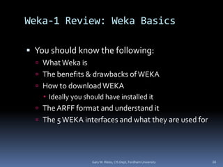 Weka-1 Review: Weka Basics
 You should know the following:
 WhatWeka is
 The benefits & drawbacks ofWEKA
 How to downloadWEKA
 Ideally you should have installed it
 The ARFF format and understand it
 The 5 WEKA interfaces and what they are used for
Gary M. Weiss, CIS Dept, Fordham University 16
 
