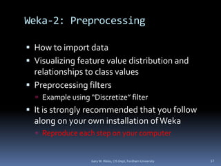 Weka-2: Preprocessing
 How to import data
 Visualizing feature value distribution and
relationships to class values
 Preprocessing filters
 Example using “Discretize” filter
 It is strongly recommended that you follow
along on your own installation ofWeka
 Reproduce each step on your computer
Gary M. Weiss, CIS Dept, Fordham University 17
 