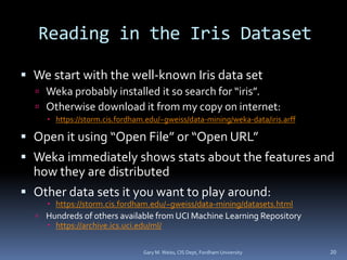 Reading in the Iris Dataset
 We start with the well-known Iris data set
 Weka probably installed it so search for “iris”.
 Otherwise download it from my copy on internet:
 https://storm.cis.fordham.edu/~gweiss/data-mining/weka-data/iris.arff
 Open it using “Open File” or “Open URL”
 Weka immediately shows stats about the features and
how they are distributed
 Other data sets it you want to play around:
 https://storm.cis.fordham.edu/~gweiss/data-mining/datasets.html
 Hundreds of others available from UCI Machine Learning Repository
 https://archive.ics.uci.edu/ml/
20
Gary M. Weiss, CIS Dept, Fordham University
 
