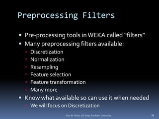 Preprocessing Filters
 Pre-processing tools inWEKA called “filters”
 Many preprocessing filters available:
 Discretization
 Normalization
 Resampling
 Feature selection
 Feature transformation
 Many more
 Know what available so can use it when needed
 We will focus on Discretization
26
Gary M. Weiss, CIS Dept, Fordham University
 