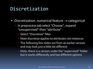 Discretization
 Discretization: numerical feature  categorical
 In preprocess tab select “Choose”, expand
“unsupervised” then “attribute”
 Select “Discretize” filter
 Note discretize applies to attributes not instances
 The following few slides are from an earlier version
and may look just a little bit different
 Note: there is a version under the “supervised” folder
but it works differently and has different options
Gary M. Weiss, CIS Dept, Fordham University 28
 