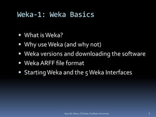 Weka-1: Weka Basics
 What isWeka?
 Why useWeka (and why not)
 Weka versions and downloading the software
 Weka ARFF file format
 StartingWeka and the 5Weka Interfaces
Gary M. Weiss, CIS Dept, Fordham University 3
 