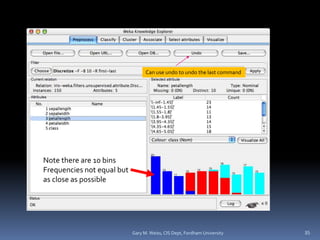 Note there are 10 bins
Frequencies not equal but
as close as possible
35
Can use undo to undo the last command
Gary M. Weiss, CIS Dept, Fordham University
 