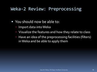 Weka-2 Review: Preprocessing
 You should now be able to:
 Import data intoWeka
 Visualize the features and how they relate to class
 Have an idea of the preprocessing facilities (filters)
inWeka and be able to apply them
Gary M. Weiss, CIS Dept, Fordham University 36
 
