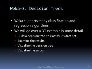 Weka-3: Decision Trees
 Weka supports many classification and
regression algorithms
 We will go over a DT example is some detail
 Build a decision tree to classify Iris data set
 Examine the results
 Visualize the decision tree
 Visualize the errors
Gary M. Weiss, CIS Dept, Fordham University 37
 