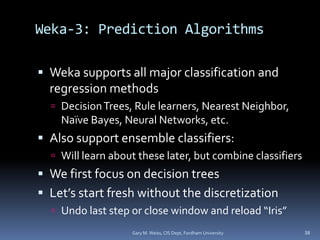 Weka-3: Prediction Algorithms
 Weka supports all major classification and
regression methods
 DecisionTrees, Rule learners, Nearest Neighbor,
Naïve Bayes, Neural Networks, etc.
 Also support ensemble classifiers:
 Will learn about these later, but combine classifiers
 We first focus on decision trees
 Let’s start fresh without the discretization
 Undo last step or close window and reload “Iris”
Gary M. Weiss, CIS Dept, Fordham University 38
 