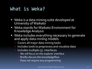 What is Weka?
 Weka is a data mining suite developed at
University ofWaikato
 Weka stands forWaikato Environment for
Knowledge Analysis
 Weka includes everything necessary to generate
and apply data mining models
 Covers all major data mining tasks
 Includes tools to preprocess and visualize data
 Includes multiple (5) interfaces
 We will focus on the explorer interface
 Briefly discuss the knowledgeflow
 Does not require any programming
Gary M. Weiss, CIS Dept, Fordham University 4
 