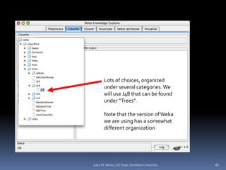 Lots of choices, organized
under several categories.We
will use J48 that can be found
under “Trees”.
Note that the version of Weka
we are using has a somewhat
different organization
41
Gary M. Weiss, CIS Dept, Fordham University
 
