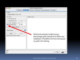 Build and evaluate model using a
percentage split instead of 10-fold cross
validation.The 66% is for the training set
so 34% is for testing.
44
Gary M. Weiss, CIS Dept, Fordham University
 