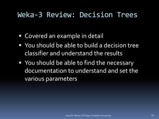 Weka-3 Review: Decision Trees
 Covered an example in detail
 You should be able to build a decision tree
classifier and understand the results
 You should be able to find the necessary
documentation to understand and set the
various parameters
Gary M. Weiss, CIS Dept, Fordham University 53
 