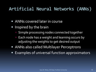 Artificial Neural Networks (ANNs)
 ANNs covered later in course
 Inspired by the brain
 Simple processing nodes connected together
 Each node has a weight and learning occurs by
adjusting the weights to get desired output
 ANNs also called Multilayer Perceptrons
 Examples of universal function approximators
Gary M. Weiss, CIS Dept, Fordham University 55
 