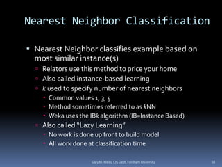 Nearest Neighbor Classification
 Nearest Neighbor classifies example based on
most similar instance(s)
 Relators use this method to price your home
 Also called instance-based learning
 k used to specify number of nearest neighbors
 Common values 1, 3, 5
 Method sometimes referred to as kNN
 Weka uses the IBk algorithm (IB=Instance Based)
 Also called “Lazy Learning”
 No work is done up front to build model
 All work done at classification time
Gary M. Weiss, CIS Dept, Fordham University 58
 