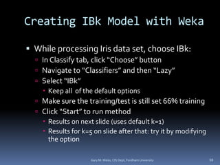 Creating IBk Model with Weka
 While processing Iris data set, choose IBk:
 In Classify tab, click “Choose” button
 Navigate to “Classifiers” and then “Lazy”
 Select “IBk”
 Keep all of the default options
 Make sure the training/test is still set 66% training
 Click “Start” to run method
 Results on next slide (uses default k=1)
 Results for k=5 on slide after that: try it by modifying
the option
Gary M. Weiss, CIS Dept, Fordham University 59
 