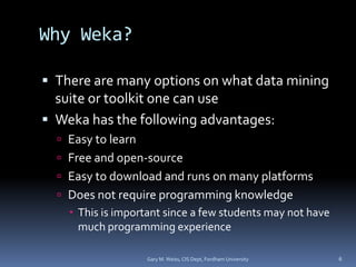 Why Weka?
 There are many options on what data mining
suite or toolkit one can use
 Weka has the following advantages:
 Easy to learn
 Free and open-source
 Easy to download and runs on many platforms
 Does not require programming knowledge
 This is important since a few students may not have
much programming experience
Gary M. Weiss, CIS Dept, Fordham University 6
 