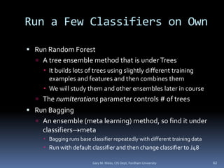 Run a Few Classifiers on Own
 Run Random Forest
 A tree ensemble method that is underTrees
 It builds lots of trees using slightly different training
examples and features and then combines them
 We will study them and other ensembles later in course
 The numIterations parameter controls # of trees
 Run Bagging
 An ensemble (meta learning) method, so find it under
classifiersmeta
 Bagging runs base classifier repeatedly with different training data
 Run with default classifier and then change classifier to J48
Gary M. Weiss, CIS Dept, Fordham University 62
 
