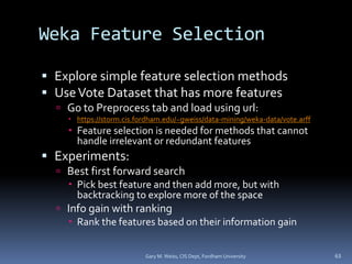 Weka Feature Selection
 Explore simple feature selection methods
 UseVote Dataset that has more features
 Go to Preprocess tab and load using url:
 https://storm.cis.fordham.edu/~gweiss/data-mining/weka-data/vote.arff
 Feature selection is needed for methods that cannot
handle irrelevant or redundant features
 Experiments:
 Best first forward search
 Pick best feature and then add more, but with
backtracking to explore more of the space
 Info gain with ranking
 Rank the features based on their information gain
Gary M. Weiss, CIS Dept, Fordham University 63
 