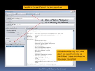 Gary M. Weiss, CIS Dept, Fordham University 64
1) Click on “Select Attributes”
2) Hit start using the defaults
Results window may only have
room for experiment info so
scroll down to see actual results
(displayed next slide)
Best First Forward Search for feature subset
 