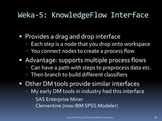 Weka-5: KnowledgeFlow Interface
 Provides a drag and drop interface
 Each step is a node that you drop onto workspace
 You connect nodes to create a process flow
 Advantage: supports multiple process flows
 Can have a path with steps to preprocess data etc.
 Then branch to build different classifiers
 Other DM tools provide similar interfaces
 My early DM tools in industry had this interface
 SAS Enterprise Miner
 Clementine (now IBM SPSS Modeler)
Gary M. Weiss, CIS Dept, Fordham University 68
 