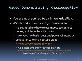 Video Demonstrating KnowledgeFlow
 You are not required to try KnowledgeFlow
 Watch first 4 minutes of 7-minute video
 It does not show how to use mouse to connect
nodes, which can be a bit tricky
 It conveys the basic ideas and power of interface
 Link to IanWitten’s Youtube video:
 https://youtu.be/sHSgoVX9z-8
 Also listed under myYoutube playlist:
 https://www.youtube.com/playlist?list=PLg2TXNAfR8_ukJY1fEPDMuXV43ZrBBpUh
 Select “More Data Mining withWeka (1.4 ..”
Gary M. Weiss, CIS Dept, Fordham University 69
 