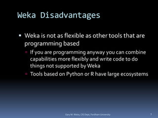 Weka Disadvantages
 Weka is not as flexible as other tools that are
programming based
 If you are programming anyway you can combine
capabilities more flexibly and write code to do
things not supported byWeka
 Tools based on Python or R have large ecosystems
Gary M. Weiss, CIS Dept, Fordham University 7
 