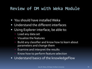 Review of DM with Weka Module
 You should have installed Weka
 Understand the different interfaces
 Using Explorer interface, be able to:
 Load any data set
 Visualize the features
 Build any classifier and know how to learn about
parameters and change them
 Examine and interpret the results
 Know how to perform feature selection
 Understand basics of the knowledgeFlow
Gary M. Weiss, CIS Dept, Fordham University 70
 