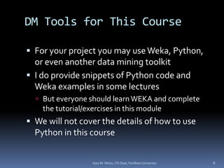 DM Tools for This Course
 For your project you may useWeka, Python,
or even another data mining toolkit
 I do provide snippets of Python code and
Weka examples in some lectures
 But everyone should learnWEKA and complete
the tutorial/exercises in this module
 We will not cover the details of how to use
Python in this course
Gary M. Weiss, CIS Dept, Fordham University 8
 