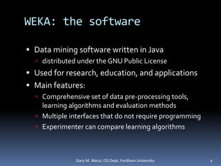 WEKA: the software
 Data mining software written in Java
 distributed under the GNU Public License
 Used for research, education, and applications
 Main features:
 Comprehensive set of data pre-processing tools,
learning algorithms and evaluation methods
 Multiple interfaces that do not require programming
 Experimenter can compare learning algorithms
Gary M. Weiss, CIS Dept, Fordham University 9
 