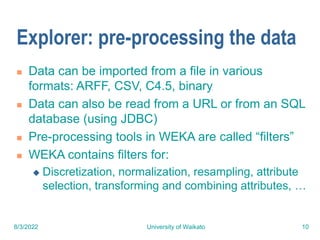8/3/2022 University of Waikato 10
Explorer: pre-processing the data
 Data can be imported from a file in various
formats: ARFF, CSV, C4.5, binary
 Data can also be read from a URL or from an SQL
database (using JDBC)
 Pre-processing tools in WEKA are called “filters”
 WEKA contains filters for:
 Discretization, normalization, resampling, attribute
selection, transforming and combining attributes, …
 