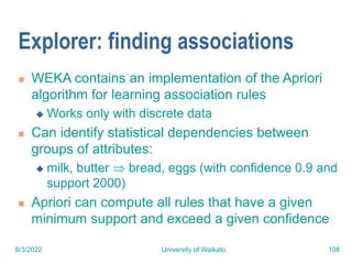 8/3/2022 University of Waikato 108
Explorer: finding associations
 WEKA contains an implementation of the Apriori
algorithm for learning association rules
 Works only with discrete data
 Can identify statistical dependencies between
groups of attributes:
 milk, butter  bread, eggs (with confidence 0.9 and
support 2000)
 Apriori can compute all rules that have a given
minimum support and exceed a given confidence
 