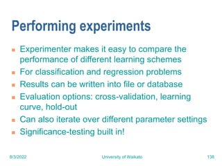 8/3/2022 University of Waikato 138
Performing experiments
 Experimenter makes it easy to compare the
performance of different learning schemes
 For classification and regression problems
 Results can be written into file or database
 Evaluation options: cross-validation, learning
curve, hold-out
 Can also iterate over different parameter settings
 Significance-testing built in!
 