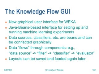 8/3/2022 University of Waikato 152
The Knowledge Flow GUI
 New graphical user interface for WEKA
 Java-Beans-based interface for setting up and
running machine learning experiments
 Data sources, classifiers, etc. are beans and can
be connected graphically
 Data “flows” through components: e.g.,
“data source” -> “filter” -> “classifier” -> “evaluator”
 Layouts can be saved and loaded again later
 