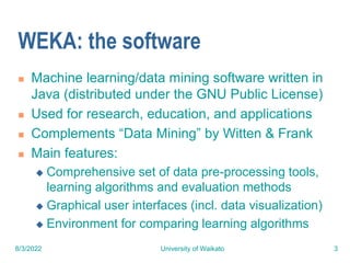 8/3/2022 University of Waikato 3
WEKA: the software
 Machine learning/data mining software written in
Java (distributed under the GNU Public License)
 Used for research, education, and applications
 Complements “Data Mining” by Witten & Frank
 Main features:
 Comprehensive set of data pre-processing tools,
learning algorithms and evaluation methods
 Graphical user interfaces (incl. data visualization)
 Environment for comparing learning algorithms
 