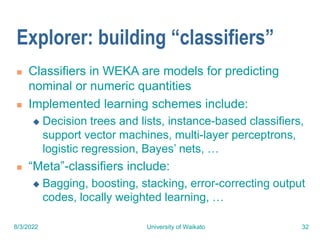 8/3/2022 University of Waikato 32
Explorer: building “classifiers”
 Classifiers in WEKA are models for predicting
nominal or numeric quantities
 Implemented learning schemes include:
 Decision trees and lists, instance-based classifiers,
support vector machines, multi-layer perceptrons,
logistic regression, Bayes’ nets, …
 “Meta”-classifiers include:
 Bagging, boosting, stacking, error-correcting output
codes, locally weighted learning, …
 