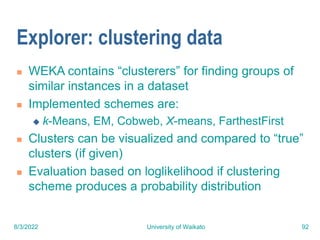 8/3/2022 University of Waikato 92
Explorer: clustering data
 WEKA contains “clusterers” for finding groups of
similar instances in a dataset
 Implemented schemes are:
 k-Means, EM, Cobweb, X-means, FarthestFirst
 Clusters can be visualized and compared to “true”
clusters (if given)
 Evaluation based on loglikelihood if clustering
scheme produces a probability distribution
 