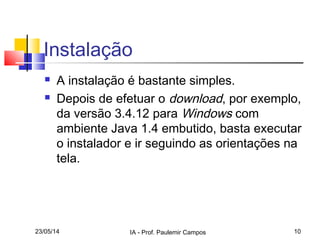 23/05/14 IA - Prof. Paulemir Campos 10
Instalação
 A instalação é bastante simples.
 Depois de efetuar o download, por exemplo,
da versão 3.4.12 para Windows com
ambiente Java 1.4 embutido, basta executar
o instalador e ir seguindo as orientações na
tela.
 