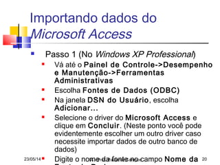 23/05/14 IA - Prof. Paulemir Campos 20
Importando dados do
Microsoft Access
 Passo 1 (No Windows XP Professional)
 Vá até o Painel de Controle->Desempenho
e Manutenção->Ferramentas
Administrativas
 Escolha Fontes de Dados (ODBC)
 Na janela DSN do Usuário, escolha
Adicionar...
 Selecione o driver do Microsoft Access e
clique em Concluir. (Neste ponto você pode
evidentemente escolher um outro driver caso
necessite importar dados de outro banco de
dados)
 Digite o nome da fonte no campo Nome da
 
