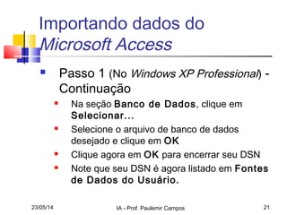 23/05/14 IA - Prof. Paulemir Campos 21
Importando dados do
Microsoft Access
 Passo 1 (No Windows XP Professional) -
Continuação
 Na seção Banco de Dados, clique em
Selecionar...
 Selecione o arquivo de banco de dados
desejado e clique em OK
 Clique agora em OK para encerrar seu DSN
 Note que seu DSN é agora listado em Fontes
de Dados do Usuário.
 