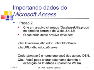 23/05/14 IA - Prof. Paulemir Campos 22
Importando dados do
Microsoft Access
 Passo 2
 Crie um arquivo chamado ‘DatabaseUtils.props’
no diretório corrente do Weka 3.4.12;
 O conteúdo deste arquivo deve ser:
jdbcDriver=sun.jdbc.odbc.JdbcOdbcDriver
jdbcURL=jdbc:odbc:dbname
Onde dbname é o nome que você deu ao seu DSN.
Obs.: Você pode alterar este nome durante a
execução da Interface Explorer do WEKA.
 