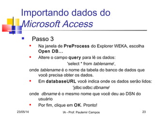 23/05/14 IA - Prof. Paulemir Campos 23
Importando dados do
Microsoft Access
 Passo 3
 Na janela de PreProcess do Explorer WEKA, escolha
Open DB...
 Altere o campo query para lê os dados:
'select * from tablename‘,
onde tablename é o nome da tabela do banco de dados que
você precisa obter os dados.
 Em databaseURL você indica onde os dados serão lidos:
'jdbc:odbc:dbname‘
onde dbname é o mesmo nome que você deu ao DSN do
usuário
 Por fim, clique em OK. Pronto!
 