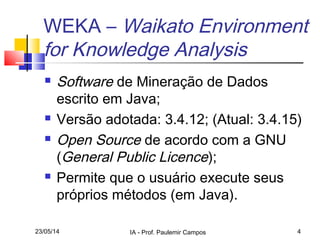 23/05/14 IA - Prof. Paulemir Campos 4
WEKA – Waikato Environment
for Knowledge Analysis
 Software de Mineração de Dados
escrito em Java;
 Versão adotada: 3.4.12; (Atual: 3.4.15)
 Open Source de acordo com a GNU
(General Public Licence);
 Permite que o usuário execute seus
próprios métodos (em Java).
 