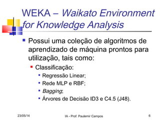 23/05/14 IA - Prof. Paulemir Campos 6
WEKA – Waikato Environment
for Knowledge Analysis
 Possui uma coleção de algoritmos de
aprendizado de máquina prontos para
utilização, tais como:
 Classificação:

Regressão Linear;

Rede MLP e RBF;

Bagging;

Árvores de Decisão ID3 e C4.5 (J48).
 