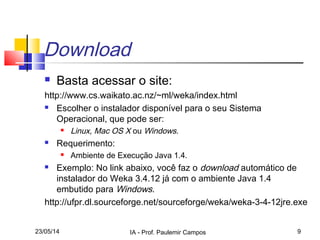 23/05/14 IA - Prof. Paulemir Campos 9
Download
 Basta acessar o site:
http://www.cs.waikato.ac.nz/~ml/weka/index.html
 Escolher o instalador disponível para o seu Sistema
Operacional, que pode ser:
 Linux, Mac OS X ou Windows.
 Requerimento:
 Ambiente de Execução Java 1.4.
 Exemplo: No link abaixo, você faz o download automático de
instalador do Weka 3.4.12 já com o ambiente Java 1.4
embutido para Windows.
http://ufpr.dl.sourceforge.net/sourceforge/weka/weka-3-4-12jre.exe
 