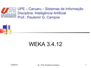 23/05/14 IA - Prof. Paulemir Campos 1
WEKA 3.4.12
UPE – Caruaru – Sistemas de Informação
Disciplina: Inteligência Artificial
Prof.: Paulemir G. Campos
 