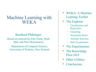    WEKA: A Machine
Machine Learning with                        Learning Toolkit
      WEKA                                  The Explorer
                                             •   Classification and
                                                 Regression
                                             •   Clustering
       Bernhard Pfahringer                   •   Association Rules
(based on material by Eibe Frank, Mark       •   Attribute Selection
      Hall, and Peter Reutemann)             •   Data Visualization
   Department of Computer Science,          The Experimenter
  University of Waikato, New Zealand        The Knowledge
                                             Flow GUI
                                            Other Utilities
                                            Conclusions
 